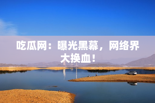吃瓜网：曝光黑幕，网络界大换血！