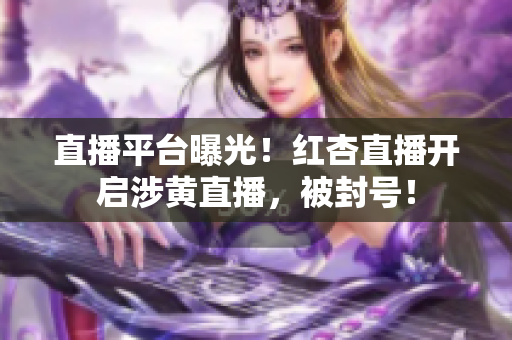 直播平台曝光！红杏直播开启涉黄直播，被封号！