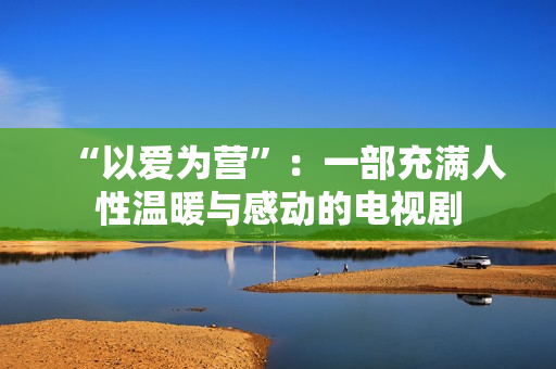 “以爱为营”：一部充满人性温暖与感动的电视剧