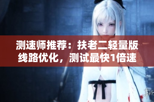 测速师推荐：扶老二轻量版线路优化，测试最快1倍速！