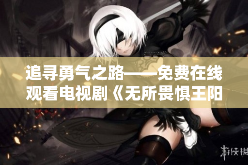 追寻勇气之路——免费在线观看电视剧《无所畏惧王阳》