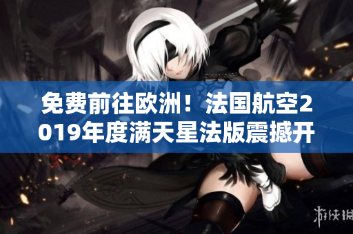 免费前往欧洲！法国航空2019年度满天星法版震撼开启！