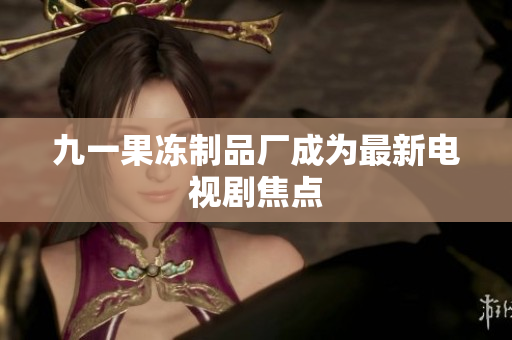 九一果冻制品厂成为最新电视剧焦点