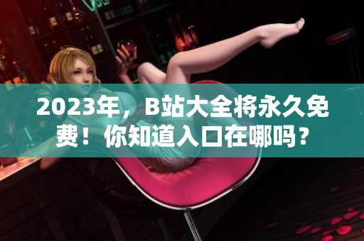 2023年，B站大全将永久免费！你知道入口在哪吗？