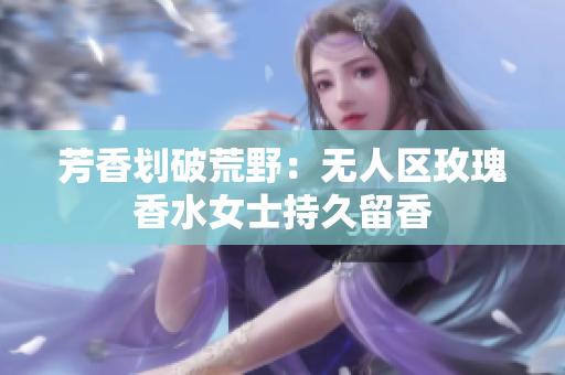 芳香划破荒野：无人区玫瑰香水女士持久留香