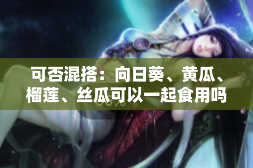 可否混搭：向日葵、黄瓜、榴莲、丝瓜可以一起食用吗？