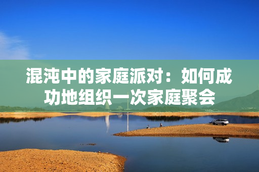 混沌中的家庭派对：如何成功地组织一次家庭聚会