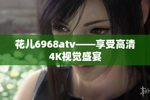 花儿6968atv——享受高清4K视觉盛宴