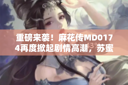 重磅来袭！麻花传MD0174再度掀起剧情高潮，苏蜜清歌惊艳登场