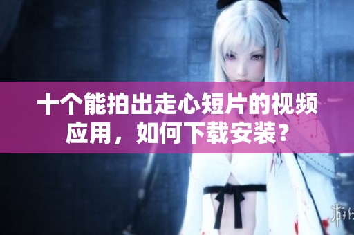 十个能拍出走心短片的视频应用，如何下载安装？