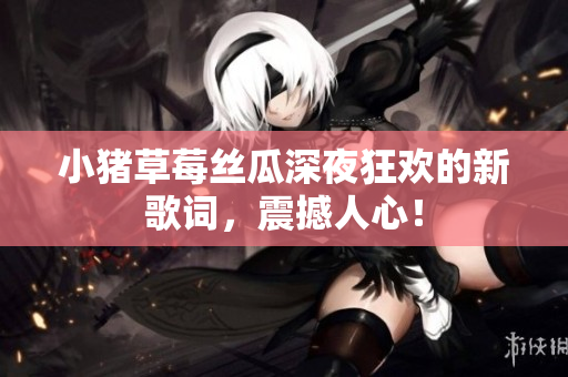 小猪草莓丝瓜深夜狂欢的新歌词，震撼人心！