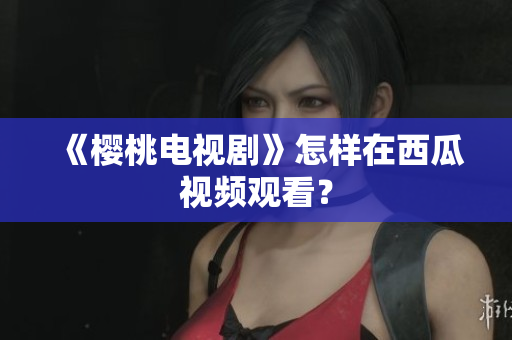 《樱桃电视剧》怎样在西瓜视频观看？