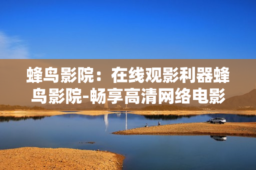 蜂鸟影院：在线观影利器蜂鸟影院-畅享高清网络电影