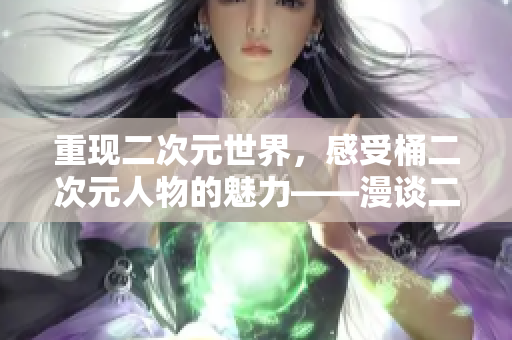 重现二次元世界，感受桶二次元人物的魅力——漫谈二次元人物漫画