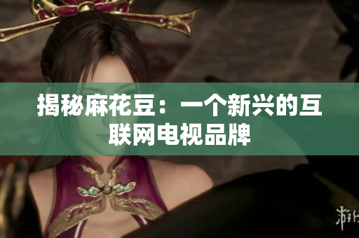 揭秘麻花豆：一个新兴的互联网电视品牌