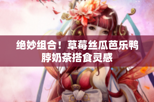 绝妙组合！草莓丝瓜芭乐鸭脖奶茶搭食灵感