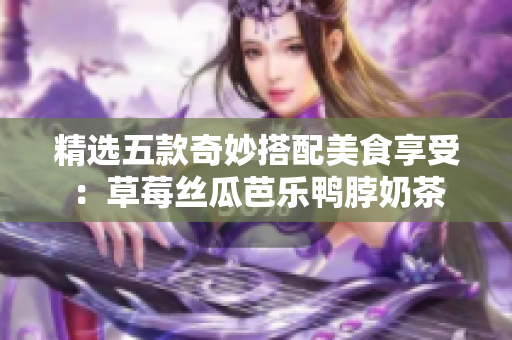 精选五款奇妙搭配美食享受：草莓丝瓜芭乐鸭脖奶茶