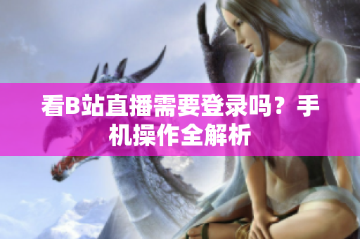 看B站直播需要登录吗？手机操作全解析