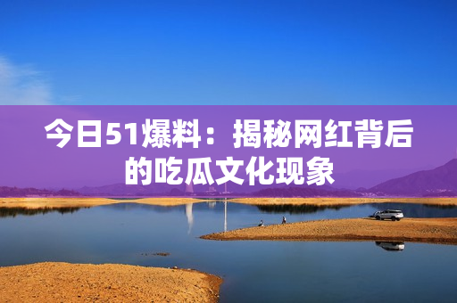 今日51爆料：揭秘网红背后的吃瓜文化现象