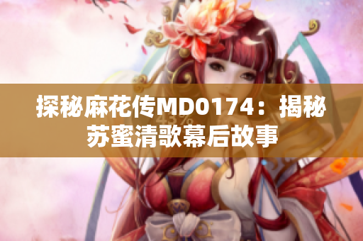 探秘麻花传MD0174：揭秘苏蜜清歌幕后故事