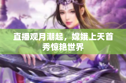 直播观月潮起，嫦娥上天首秀惊艳世界