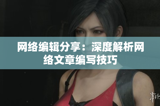 网络编辑分享：深度解析网络文章编写技巧