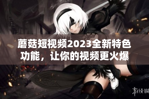 蘑菇短视频2023全新特色功能，让你的视频更火爆