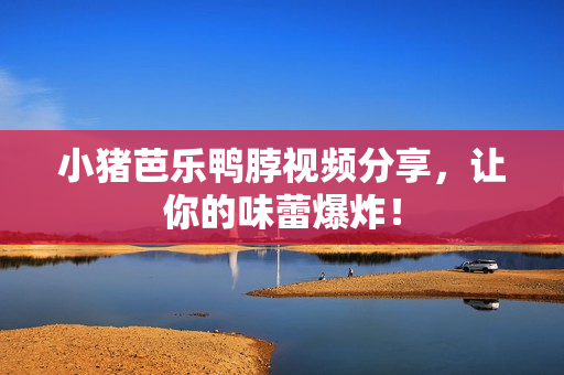 小猪芭乐鸭脖视频分享，让你的味蕾爆炸！