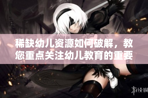 稀缺幼儿资源如何破解，教您重点关注幼儿教育的重要性