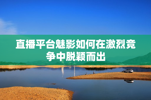 直播平台魅影如何在激烈竞争中脱颖而出