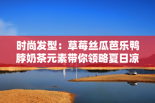 时尚发型：草莓丝瓜芭乐鸭脖奶茶元素带你领略夏日凉爽