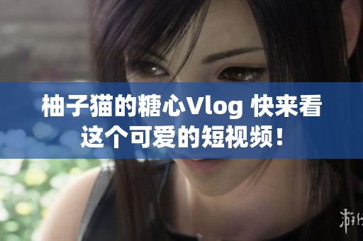 柚子猫的糖心Vlog 快来看这个可爱的短视频！