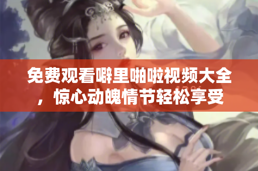 免费观看噼里啪啦视频大全，惊心动魄情节轻松享受