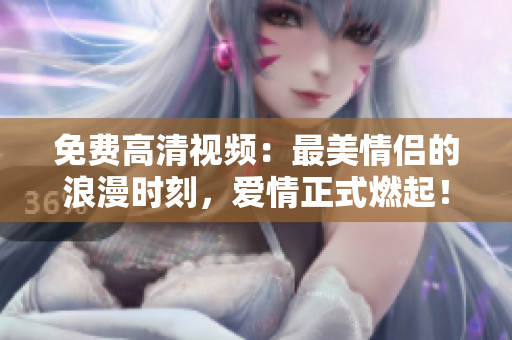 免费高清视频：最美情侣的浪漫时刻，爱情正式燃起！
