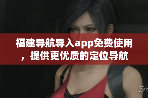 福建导航导入app免费使用，提供更优质的定位导航