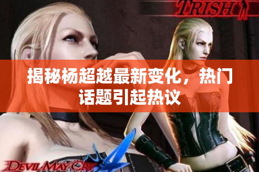 揭秘杨超越最新变化，热门话题引起热议
