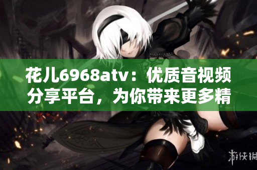 花儿6968atv：优质音视频分享平台，为你带来更多精彩内容