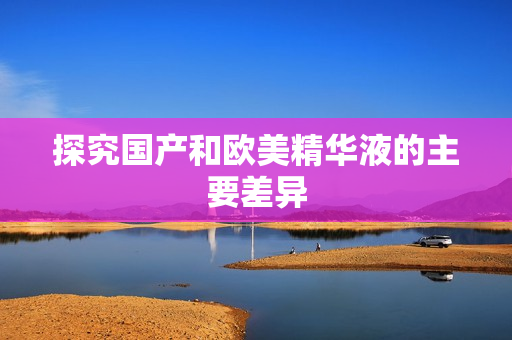 探究国产和欧美精华液的主要差异
