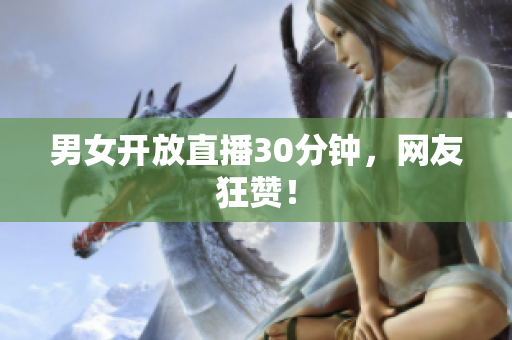男女开放直播30分钟，网友狂赞！