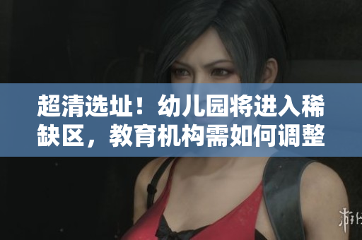 超清选址！幼儿园将进入稀缺区，教育机构需如何调整？