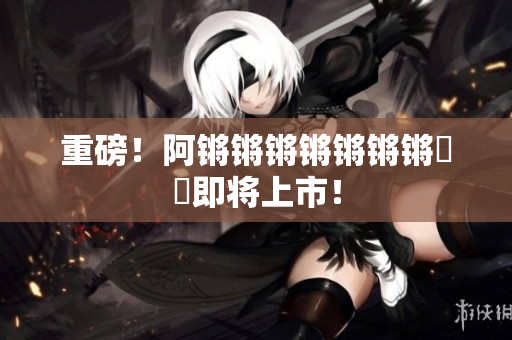 重磅！阿锵锵锵锵锵锵锵遊戲即将上市！
