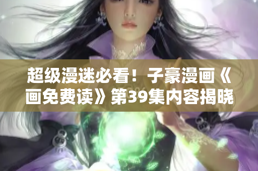 超级漫迷必看！子豪漫画《画免费读》第39集内容揭晓