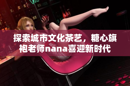 探索城市文化茶艺，糖心旗袍老师nana喜迎新时代