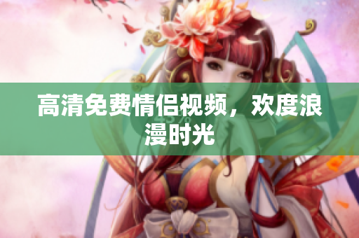 高清免费情侣视频，欢度浪漫时光