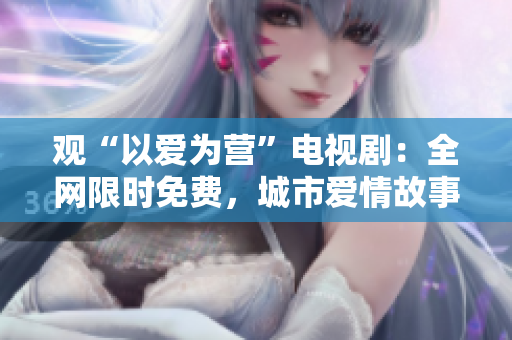 观“以爱为营”电视剧：全网限时免费，城市爱情故事催泪推荐