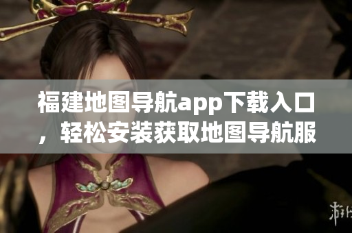 福建地图导航app下载入口，轻松安装获取地图导航服务