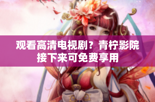 观看高清电视剧？青柠影院接下来可免费享用