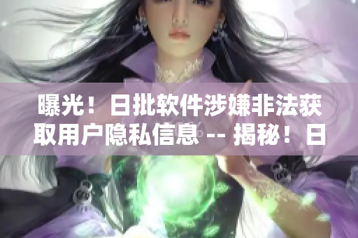 曝光！日批软件涉嫌非法获取用户隐私信息 -- 揭秘！日批软件涉嫌违规获取用户隐私