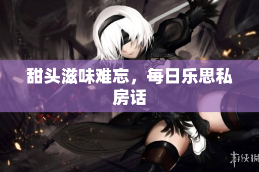 甜头滋味难忘，每日乐思私房话