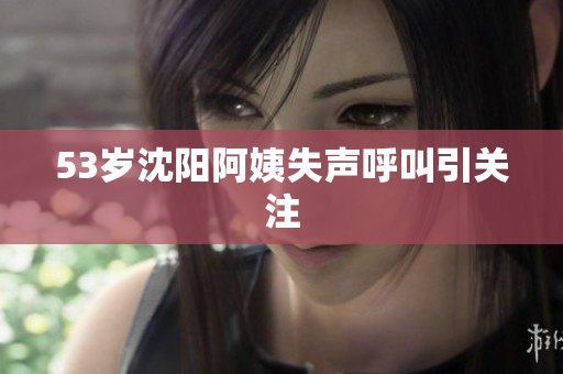 53岁沈阳阿姨失声呼叫引关注